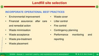 SHWM – Module 3 – SANITARY LANDFILL AND HAZARDOUS WASTE MANAGEMENT  Mr.M.R.Ezhilkumar 30
Landfill site selection
INCORPORATE OPERATIONAL BEST PRACTICES
• Environmental improvement
• Financial assurance: after care
and remedial action
• Waste minimisation
• Waste acceptance
• Waste pre-treatment
• Waste placement
• Waste cover
• Litter control
• Fire control
• Contingency planning
• Performance monitoring and
reporting
 