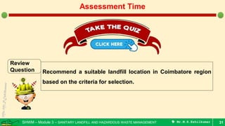 SHWM – Module 3 – SANITARY LANDFILL AND HAZARDOUS WASTE MANAGEMENT  Mr.M.R.Ezhilkumar 31
Assessment Time
Review
Question Recommend a suitable landfill location in Coimbatore region
based on the criteria for selection.
 