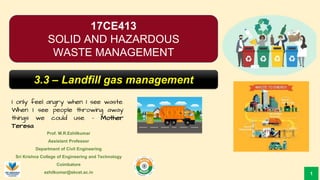 Prof. M.R.Ezhilkumar
Assistant Professor
Department of Civil Engineering
Sri Krishna College of Engineering and Technology
Coimbatore
ezhilkumar@skcet.ac.in
I only feel angry when I see waste.
When I see people throwing away
things we could use. – Mother
Teresa
1
17CE413
SOLID AND HAZARDOUS
WASTE MANAGEMENT
3.3 – Landfill gas management
 