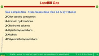 SHWM – Module 3 – SANITARY LANDFILL AND HAZARDOUS WASTE MANAGEMENT  Mr.M.R.Ezhilkumar 10
Landfill Gas
Gas Composition - Trace Gases (less than 0.6 % by volume)
 Odor causing compounds
 Aromatic hydrocarbons
 Chlorinated solvents
 Aliphatic hydrocarbons
 Alcohols
 Polyaromatic hydrocarbons
 