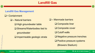 SHWM – Module 3 – SANITARY LANDFILL AND HAZARDOUS WASTE MANAGEMENT  Mr.M.R.Ezhilkumar 12
Landfill Gas
Landfill Gas Management
 • Containment
 – Natural barriers
 High groundwater table
 Streams/Waterbodies tied to
groundwater
 Impermeable geologic strata
 – Manmade barriers
 Composite liner
 Composite cover
 Cutoff walls
 Negative pressure trenches
 Positive pressure systems
(Brewers Stadium)
 