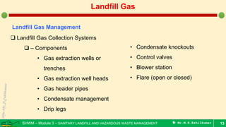 SHWM – Module 3 – SANITARY LANDFILL AND HAZARDOUS WASTE MANAGEMENT  Mr.M.R.Ezhilkumar 13
Landfill Gas
Landfill Gas Management
 Landfill Gas Collection Systems
 – Components
• Gas extraction wells or
trenches
• Gas extraction well heads
• Gas header pipes
• Condensate management
• Drip legs
• Condensate knockouts
• Control valves
• Blower station
• Flare (open or closed)
 