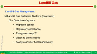 SHWM – Module 3 – SANITARY LANDFILL AND HAZARDOUS WASTE MANAGEMENT  Mr.M.R.Ezhilkumar 15
Landfill Gas
Landfill Gas Management
 Landfill Gas Collection Systems (continued)
 – Objective of system
• Migration control
• Regulatory compliance
• Energy recovery “$”
• Listen to clients needs
• Always consider health and safety
 