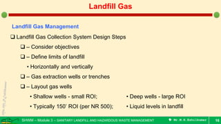 SHWM – Module 3 – SANITARY LANDFILL AND HAZARDOUS WASTE MANAGEMENT  Mr.M.R.Ezhilkumar 16
Landfill Gas
Landfill Gas Management
 Landfill Gas Collection System Design Steps
 – Consider objectives
 – Define limits of landfill
• Horizontally and vertically
 – Gas extraction wells or trenches
 – Layout gas wells
• Shallow wells - small ROI; • Deep wells - large ROI
• Typically 150’ ROI (per NR 500); • Liquid levels in landfill
 