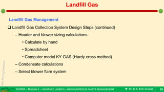 SHWM – Module 3 – SANITARY LANDFILL AND HAZARDOUS WASTE MANAGEMENT  Mr.M.R.Ezhilkumar 18
Landfill Gas
Landfill Gas Management
 Landfill Gas Collection System Design Steps (continued)
– Header and blower sizing calculations
• Calculate by hand
• Spreadsheet
• Computer model KY GAS (Hardy cross method)
– Condensate calculations
– Select blower flare system
 
