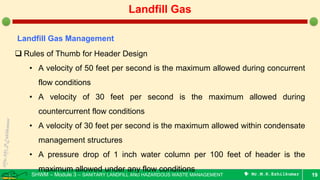 SHWM – Module 3 – SANITARY LANDFILL AND HAZARDOUS WASTE MANAGEMENT  Mr.M.R.Ezhilkumar 19
Landfill Gas
Landfill Gas Management
 Rules of Thumb for Header Design
• A velocity of 50 feet per second is the maximum allowed during concurrent
flow conditions
• A velocity of 30 feet per second is the maximum allowed during
countercurrent flow conditions
• A velocity of 30 feet per second is the maximum allowed within condensate
management structures
• A pressure drop of 1 inch water column per 100 feet of header is the
maximum allowed under any flow conditions
 