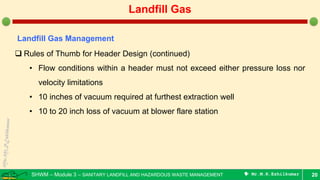SHWM – Module 3 – SANITARY LANDFILL AND HAZARDOUS WASTE MANAGEMENT  Mr.M.R.Ezhilkumar 20
Landfill Gas
Landfill Gas Management
 Rules of Thumb for Header Design (continued)
• Flow conditions within a header must not exceed either pressure loss nor
velocity limitations
• 10 inches of vacuum required at furthest extraction well
• 10 to 20 inch loss of vacuum at blower flare station
 