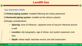 SHWM – Module 3 – SANITARY LANDFILL AND HAZARDOUS WASTE MANAGEMENT  Mr.M.R.Ezhilkumar 27
Landfill Gas
Gas Extraction Wells
 Vertical piping system: installed following the refuse placement
 Horizontal piping system: installed as the refuse is placed
 Design considerations
• Spacing: zone of influence - apparent zone of vacuum influence around
a well
• Location: site topography, age of refuse, and system expansion over
time
• Depth: refuse depth, leachate mound, and cell construction
 