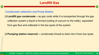 SHWM – Module 3 – SANITARY LANDFILL AND HAZARDOUS WASTE MANAGEMENT  Mr.M.R.Ezhilkumar 33
Landfill Gas
Condensate collection and Pump Station
 Landfill gas condensate – as gas cools while it is transported through the gas
collection system a liquid is formed (cutting of vacuum to the wells), separated
from gas flow and collected in the low spots of the system
 Pumping station reservoir – condensate forced to drain into it from low spots
 