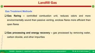 SHWM – Module 3 – SANITARY LANDFILL AND HAZARDOUS WASTE MANAGEMENT  Mr.M.R.Ezhilkumar 34
Landfill Gas
Gas Treatment Methods
 Gas flaring – controlled combustion unit, reduces odors and more
environmentally sound than passive venting, enclose flares more efficient than
open flares
 Gas processing and energy recovery – gas processed by removing water,
carbon dioxide, and other impurities
 