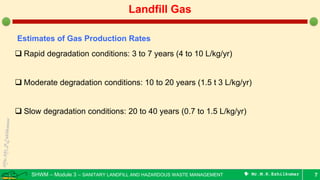 SHWM – Module 3 – SANITARY LANDFILL AND HAZARDOUS WASTE MANAGEMENT  Mr.M.R.Ezhilkumar 7
Landfill Gas
Estimates of Gas Production Rates
 Rapid degradation conditions: 3 to 7 years (4 to 10 L/kg/yr)
 Moderate degradation conditions: 10 to 20 years (1.5 t 3 L/kg/yr)
 Slow degradation conditions: 20 to 40 years (0.7 to 1.5 L/kg/yr)
 