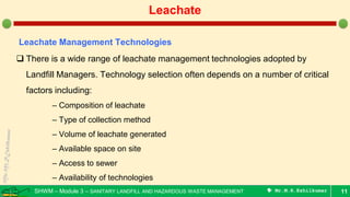 SHWM – Module 3 – SANITARY LANDFILL AND HAZARDOUS WASTE MANAGEMENT  Mr.M.R.Ezhilkumar 11
Leachate
Leachate Management Technologies
 There is a wide range of leachate management technologies adopted by
Landfill Managers. Technology selection often depends on a number of critical
factors including:
– Composition of leachate
– Type of collection method
– Volume of leachate generated
– Available space on site
– Access to sewer
– Availability of technologies
 