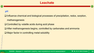 SHWM – Module 3 – SANITARY LANDFILL AND HAZARDOUS WASTE MANAGEMENT  Mr.M.R.Ezhilkumar 18
Leachate
pH
 Influence chemical and biological processes of precipitation, redox, sorption,
methanogenesis
 Controlled by volatile acids during acid phase
 After methanogenesis begins, controlled by carbonates and ammonia
 Major factor in controlling metal solubility
 