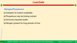 SHWM – Module 3 – SANITARY LANDFILL AND HAZARDOUS WASTE MANAGEMENT  Mr.M.R.Ezhilkumar 20
Leachate
Nitrogen/Phosphorus
 Indication of nutrient availability
 Phosphorus may be limiting nutrient
 Ammonia important buffer
 Nitrogen present for long periods of time
 