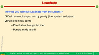 SHWM – Module 3 – SANITARY LANDFILL AND HAZARDOUS WASTE MANAGEMENT  Mr.M.R.Ezhilkumar 21
Leachate
How do you Remove Leachate from the Landfill?
 Drain as much as you can by gravity (liner system and pipes)
 Pump from low points
– Penetration through the liner
– Pumps inside landfill
 