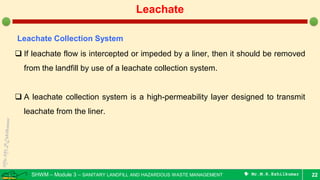 SHWM – Module 3 – SANITARY LANDFILL AND HAZARDOUS WASTE MANAGEMENT  Mr.M.R.Ezhilkumar 22
Leachate
Leachate Collection System
 If leachate flow is intercepted or impeded by a liner, then it should be removed
from the landfill by use of a leachate collection system.
 A leachate collection system is a high-permeability layer designed to transmit
leachate from the liner.
 