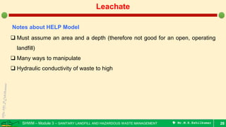 SHWM – Module 3 – SANITARY LANDFILL AND HAZARDOUS WASTE MANAGEMENT  Mr.M.R.Ezhilkumar 28
Leachate
Notes about HELP Model
 Must assume an area and a depth (therefore not good for an open, operating
landfill)
 Many ways to manipulate
 Hydraulic conductivity of waste to high
 