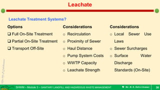 SHWM – Module 3 – SANITARY LANDFILL AND HAZARDOUS WASTE MANAGEMENT  Mr.M.R.Ezhilkumar 30
Leachate
Leachate Treatment Systems?
Options
 Full On-Site Treatment
 Partial On-Site Treatment
 Transport Off-Site
Considerations
o Recirculation
o Proximity of Sewer
o Haul Distance
o Pump System Costs
o WWTP Capacity
o Leachate Strength
Considerations
o Local Sewer Use
Laws
o Sewer Surcharges
o Surface Water
Discharge
Standards (On-Site)
 