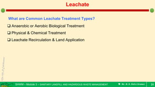 SHWM – Module 3 – SANITARY LANDFILL AND HAZARDOUS WASTE MANAGEMENT  Mr.M.R.Ezhilkumar 31
Leachate
What are Common Leachate Treatment Types?
 Anaerobic or Aerobic Biological Treatment
 Physical & Chemical Treatment
 Leachate Recirculation & Land Application
 