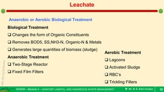 SHWM – Module 3 – SANITARY LANDFILL AND HAZARDOUS WASTE MANAGEMENT  Mr.M.R.Ezhilkumar 32
Leachate
Anaerobic or Aerobic Biological Treatment
Biological Treatment
 Changes the form of Organic Constituents
 Removes BOD5, SS,NH3-N, Organic-N & Metals
 Generates large quantities of biomass (sludge)
Anaerobic Treatment
 Two-Stage Reactor
 Fixed Film Filters
Aerobic Treatment
 Lagoons
 Activated Sludge
 RBC’s
 Trickling Filters
 
