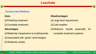 SHWM – Module 3 – SANITARY LANDFILL AND HAZARDOUS WASTE MANAGEMENT  Mr.M.R.Ezhilkumar 37
Leachate
Constructed Wetland
Uses
 Polishing treatment
 Complete treatment
Advantages
 Relatively inexpensive to build/operate
 Associated with ‘green’ technologies
 Wetlands credits
Disadvantages
 Large land requirement
 Cold weather
 Mediocre results especially for
complete treatment systems
 