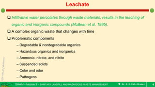 SHWM – Module 3 – SANITARY LANDFILL AND HAZARDOUS WASTE MANAGEMENT  Mr.M.R.Ezhilkumar 4
Leachate
 Infiltrative water percolates through waste materials, results in the leaching of
organic and inorganic compounds (McBean et al. 1995).
 A complex organic waste that changes with time
 Problematic components
– Degradable & nondegradable organics
– Hazardous organics and inorganics
– Ammonia, nitrate, and nitrite
– Suspended solids
– Color and odor
– Pathogens
 