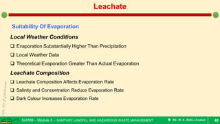 SHWM – Module 3 – SANITARY LANDFILL AND HAZARDOUS WASTE MANAGEMENT  Mr.M.R.Ezhilkumar 40
Leachate
Suitability Of Evaporation
Local Weather Conditions
 Evaporation Substantially Higher Than Precipitation
 Local Weather Data
 Theoretical Evaporation Greater Than Actual Evaporation
Leachate Composition
 Leachate Composition Affects Evaporation Rate
 Salinity and Concentration Reduce Evaporation Rate
 Dark Colour Increases Evaporation Rate
 