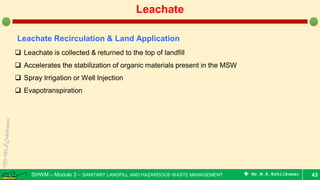 SHWM – Module 3 – SANITARY LANDFILL AND HAZARDOUS WASTE MANAGEMENT  Mr.M.R.Ezhilkumar 43
Leachate
Leachate Recirculation & Land Application
 Leachate is collected & returned to the top of landfill
 Accelerates the stabilization of organic materials present in the MSW
 Spray Irrigation or Well Injection
 Evapotranspiration
 