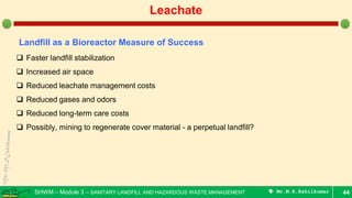 SHWM – Module 3 – SANITARY LANDFILL AND HAZARDOUS WASTE MANAGEMENT  Mr.M.R.Ezhilkumar 44
Leachate
Landfill as a Bioreactor Measure of Success
 Faster landfill stabilization
 Increased air space
 Reduced leachate management costs
 Reduced gases and odors
 Reduced long-term care costs
 Possibly, mining to regenerate cover material - a perpetual landfill?
 