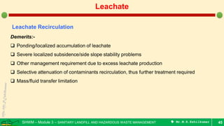 SHWM – Module 3 – SANITARY LANDFILL AND HAZARDOUS WASTE MANAGEMENT  Mr.M.R.Ezhilkumar 45
Leachate
Leachate Recirculation
Demerits:-
 Ponding/localized accumulation of leachate
 Severe localized subsidence/side slope stability problems
 Other management requirement due to excess leachate production
 Selective attenuation of contaminants recirculation, thus further treatment required
 Mass/fluid transfer limitation
 