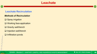 SHWM – Module 3 – SANITARY LANDFILL AND HAZARDOUS WASTE MANAGEMENT  Mr.M.R.Ezhilkumar 46
Leachate
Leachate Recirculation
Methods of Recirculation
 Spray irrigation
 Working face application
 Gravity well/trench
 Injection well/trench
 Infiltration ponds
 
