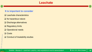 SHWM – Module 3 – SANITARY LANDFILL AND HAZARDOUS WASTE MANAGEMENT  Mr.M.R.Ezhilkumar 47
Leachate
It is important to consider
 Leachate characteristics
 Its hazardous nature
 Discharge alternatives
 Regulatory limits
 Operational needs
 Costs
 Conduct of treatability studies
 