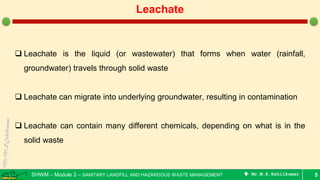 SHWM – Module 3 – SANITARY LANDFILL AND HAZARDOUS WASTE MANAGEMENT  Mr.M.R.Ezhilkumar 5
Leachate
 Leachate is the liquid (or wastewater) that forms when water (rainfall,
groundwater) travels through solid waste
 Leachate can migrate into underlying groundwater, resulting in contamination
 Leachate can contain many different chemicals, depending on what is in the
solid waste
 