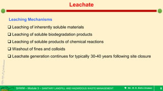 SHWM – Module 3 – SANITARY LANDFILL AND HAZARDOUS WASTE MANAGEMENT  Mr.M.R.Ezhilkumar 8
Leachate
Leaching Mechanisms
 Leaching of inherently soluble materials
 Leaching of soluble biodegradation products
 Leaching of soluble products of chemical reactions
 Washout of fines and colloids
 Leachate generation continues for typically 30-40 years following site closure
 