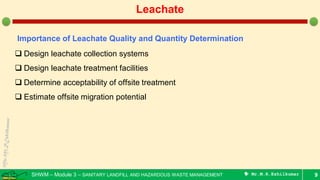 SHWM – Module 3 – SANITARY LANDFILL AND HAZARDOUS WASTE MANAGEMENT  Mr.M.R.Ezhilkumar 9
Leachate
Importance of Leachate Quality and Quantity Determination
 Design leachate collection systems
 Design leachate treatment facilities
 Determine acceptability of offsite treatment
 Estimate offsite migration potential
 