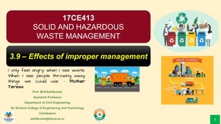 Prof. M.R.Ezhilkumar
Assistant Professor
Department of Civil Engineering
Sri Krishna College of Engineering and Technology
Coimbatore
ezhilkumar@skcet.ac.in
I only feel angry when I see waste.
When I see people throwing away
things we could use. – Mother
Teresa
1
17CE413
SOLID AND HAZARDOUS
WASTE MANAGEMENT
3.9 – Effects of improper management
 