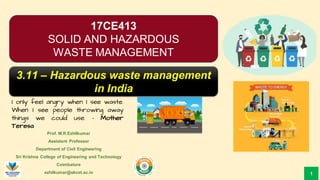 Prof. M.R.Ezhilkumar
Assistant Professor
Department of Civil Engineering
Sri Krishna College of Engineering and Technology
Coimbatore
ezhilkumar@skcet.ac.in
I only feel angry when I see waste.
When I see people throwing away
things we could use. – Mother
Teresa
1
17CE413
SOLID AND HAZARDOUS
WASTE MANAGEMENT
3.11 – Hazardous waste management
in India
 