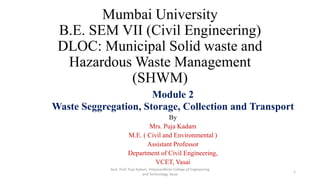Mumbai University
B.E. SEM VII (Civil Engineering)
DLOC: Municipal Solid waste and
Hazardous Waste Management
(SHWM)
Module 2
Waste Seggregation, Storage, Collection and Transport
By
Mrs. Puja Kadam
M.E. ( Civil and Environmental )
Assistant Professor
Department of Civil Engineering,
VCET, Vasai
Asst. Prof. Puja Kadam, Vidyavardhinis College pf Engineering
and Technology, Vasai
1
 