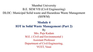 Mumbai University
B.E. SEM VII (Civil Engineering)
DLOC: Municipal Solid waste and Hazardous Waste Management
(SHWM)
Module 4
IOT in Solid Waste Management (Part 2)
By
Mrs. Puja Kadam
M.E. ( Civil and Environmental )
Assistant Professor
Department of Civil Engineering,
VCET, Vasai
 