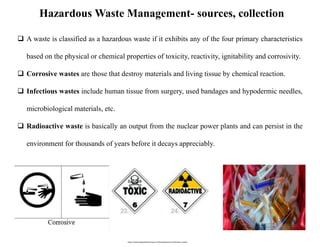 Hazardous Waste Management- sources, collection
 A waste is classified as a hazardous waste if it exhibits any of the fou...