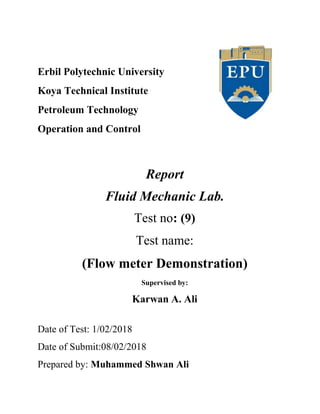 Erbil Polytechnic University
Koya Technical Institute
Petroleum Technology
Operation and Control
Report
Fluid Mechanic Lab.
Test no: (9)
Test name:
(Flow meter Demonstration)
Supervised by:
Karwan A. Ali
Date of Test: 1/02/2018
Date of Submit:08/02/2018
Prepared by: Muhammed Shwan Ali
 