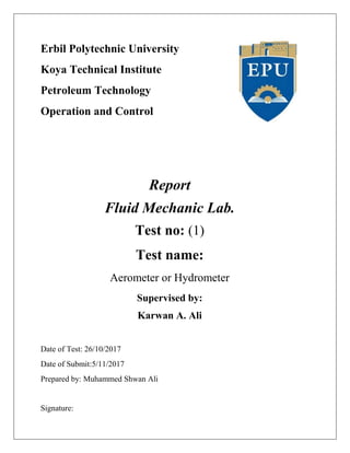 Erbil Polytechnic University
Koya Technical Institute
Petroleum Technology
Operation and Control
Report
Fluid Mechanic Lab.
Test no: (1)
Test name:
Aerometer or Hydrometer
Supervised by:
Karwan A. Ali
Date of Test: 26/10/2017
Date of Submit:5/11/2017
Prepared by: Muhammed Shwan Ali
Signature:
 
