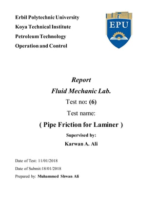 Erbil PolytechnicUniversity
Koya Technical Institute
PetroleumTechnology
Operationand Control
Report
Fluid Mechanic Lab.
Test no: (6)
Test name:
( Pipe Friction for Laminer )
Supervised by:
Karwan A. Ali
Date of Test: 11/01/2018
Date of Submit:18/01/2018
Prepared by: Muhammed Shwan Ali
 