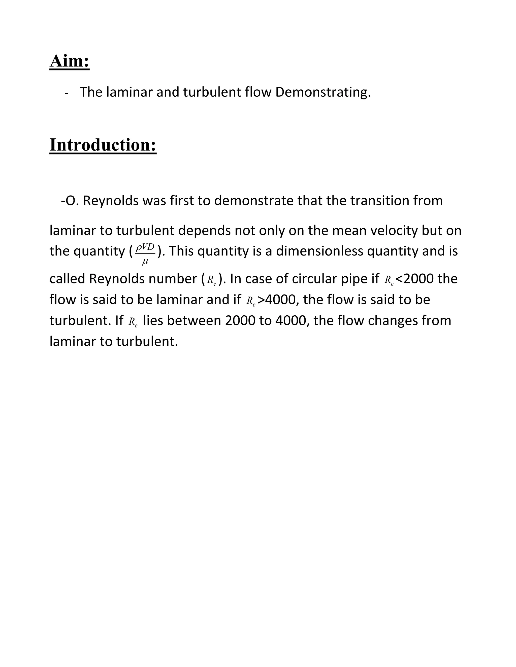 Aim:
- The laminar and turbulent flow Demonstrating.
Introduction:
-O. Reynolds was first to demonstrate that the transition from
laminar to turbulent depends not only on the mean velocity but on
the quantity (

VD
). This quantity is a dimensionless quantity and is
called Reynolds number ( eR ). In case of circular pipe if eR <2000 the
flow is said to be laminar and if eR >4000, the flow is said to be
turbulent. If eR lies between 2000 to 4000, the flow changes from
laminar to turbulent.
 