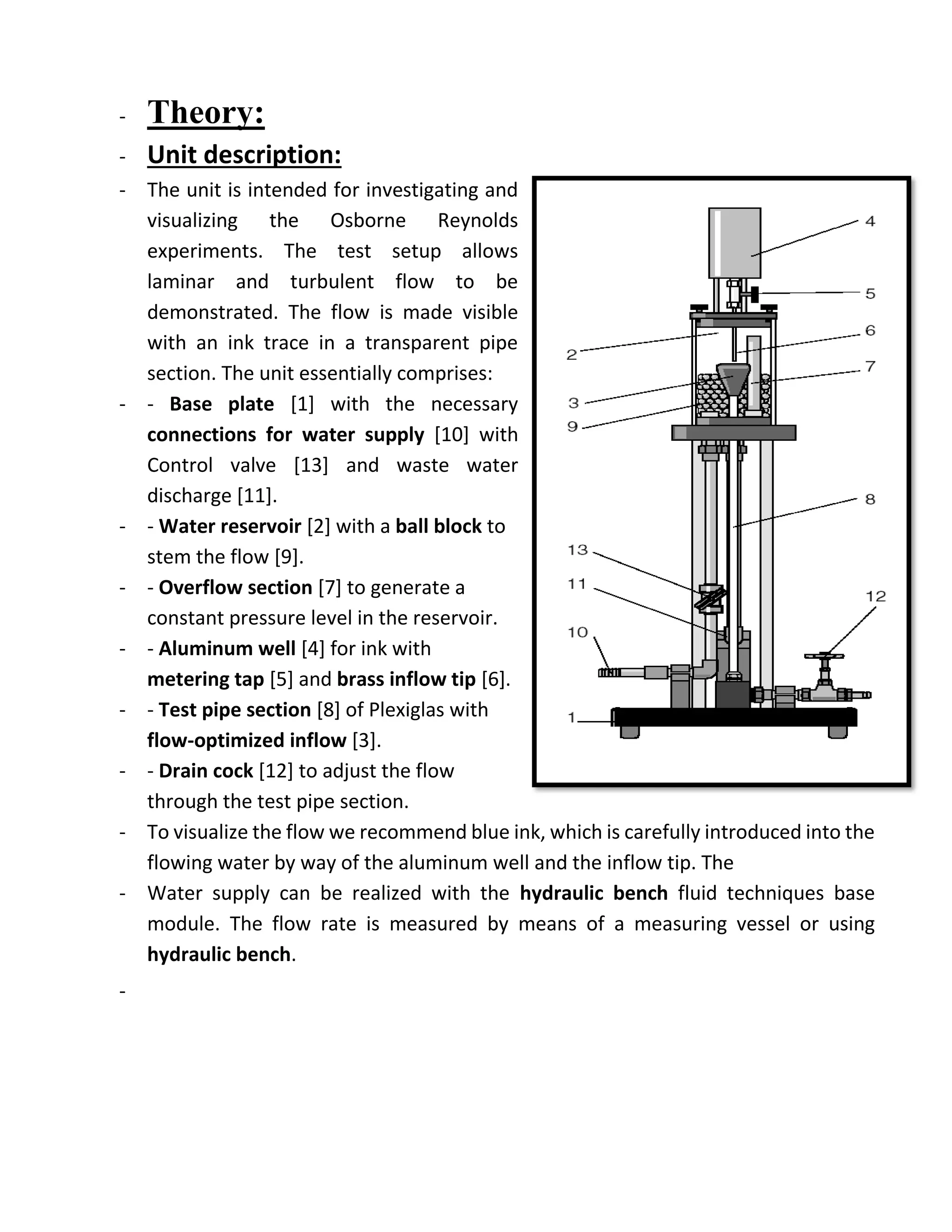 - Theory:
- Unit description:
- The unit is intended for investigating and
visualizing the Osborne Reynolds
experiments. The test setup allows
laminar and turbulent flow to be
demonstrated. The flow is made visible
with an ink trace in a transparent pipe
section. The unit essentially comprises:
- - Base plate [1] with the necessary
connections for water supply [10] with
Control valve [13] and waste water
discharge [11].
- - Water reservoir [2] with a ball block to
stem the flow [9].
- - Overflow section [7] to generate a
constant pressure level in the reservoir.
- - Aluminum well [4] for ink with
metering tap [5] and brass inflow tip [6].
- - Test pipe section [8] of Plexiglas with
flow-optimized inflow [3].
- - Drain cock [12] to adjust the flow
through the test pipe section.
- To visualize the flow we recommend blue ink, which is carefully introduced into the
flowing water by way of the aluminum well and the inflow tip. The
- Water supply can be realized with the hydraulic bench fluid techniques base
module. The flow rate is measured by means of a measuring vessel or using
hydraulic bench.
-
 