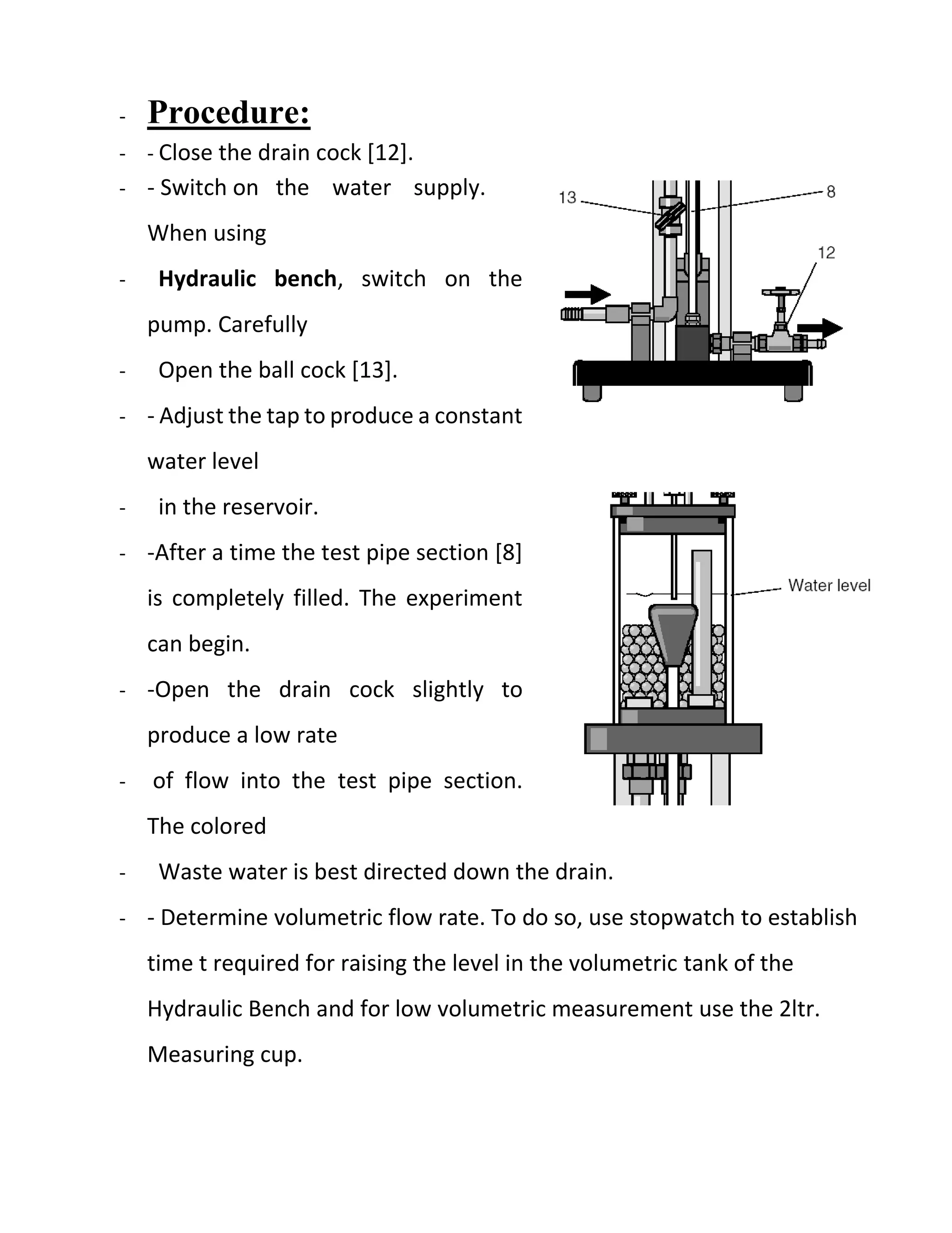 - Procedure:
- - Close the drain cock [12].
- - Switch on the water supply.
When using
- Hydraulic bench, switch on the
pump. Carefully
- Open the ball cock [13].
- - Adjust the tap to produce a constant
water level
- in the reservoir.
- -After a time the test pipe section [8]
is completely filled. The experiment
can begin.
- -Open the drain cock slightly to
produce a low rate
- of flow into the test pipe section.
The colored
- Waste water is best directed down the drain.
- - Determine volumetric flow rate. To do so, use stopwatch to establish
time t required for raising the level in the volumetric tank of the
Hydraulic Bench and for low volumetric measurement use the 2ltr.
Measuring cup.
 