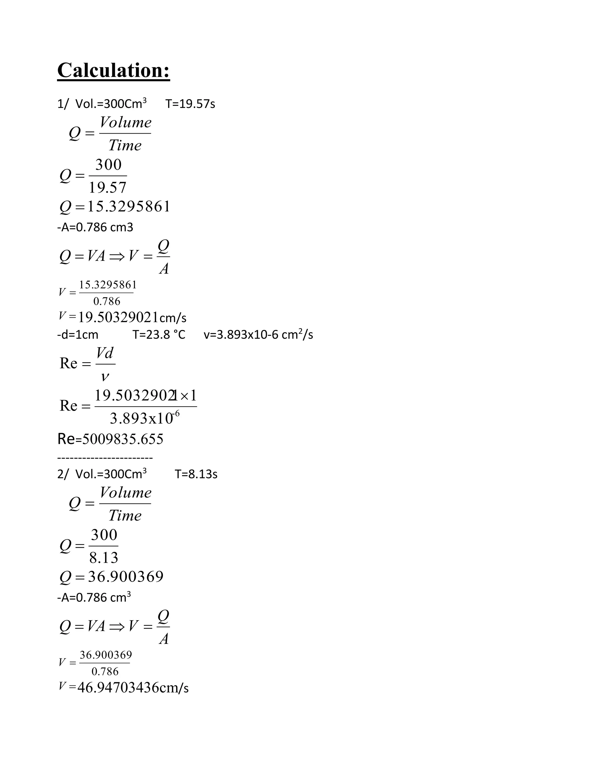 Calculation:
1/ Vol.=300Cm3
T=19.57s
Time
Volume
Q 
57.19
300
Q
15.3295861Q
-A=0.786 cm3
A
Q
VVAQ 
786.0
15.3295861
V
V 19.50329021cm/s
-d=1cm T=23.8 °C v=3.893x10-6 cm2
/s

Vd
Re
6-
3.893x10
1119.5032902
Re


Re=5009835.655
-----------------------
2/ Vol.=300Cm3
T=8.13s
Time
Volume
Q 
13.8
300
Q
36.900369Q
-A=0.786 cm3
A
Q
VVAQ 
786.0
36.900369
V
V 46.94703436cm/s
 