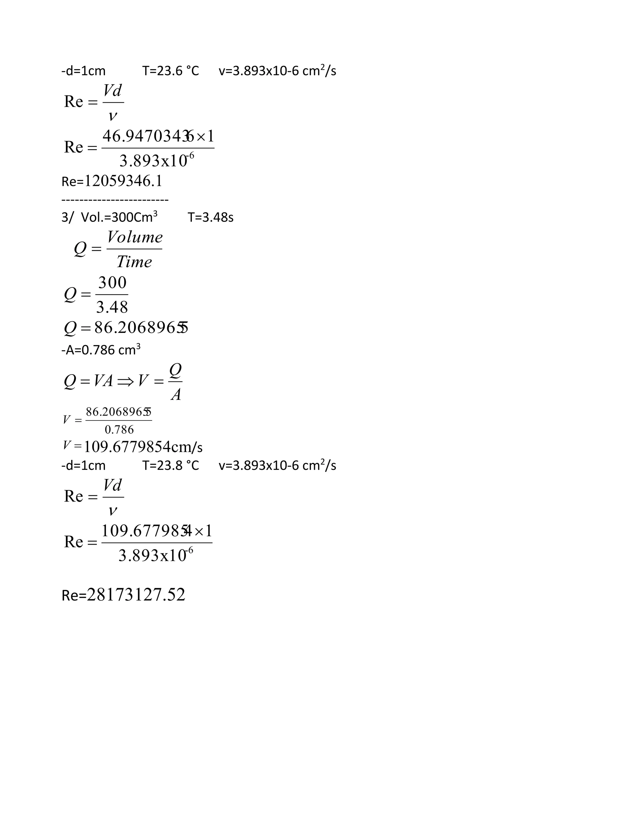 -d=1cm T=23.6 °C v=3.893x10-6 cm2
/s

Vd
Re
6-
3.893x10
1646.9470343
Re


Re=12059346.1
------------------------
3/ Vol.=300Cm3
T=3.48s
Time
Volume
Q 
48.3
300
Q
586.2068965Q
-A=0.786 cm3
A
Q
VVAQ 
786.0
586.2068965
V
V 109.6779854cm/s
-d=1cm T=23.8 °C v=3.893x10-6 cm2
/s

Vd
Re
6-
3.893x10
14109.677985
Re


Re=28173127.52
 