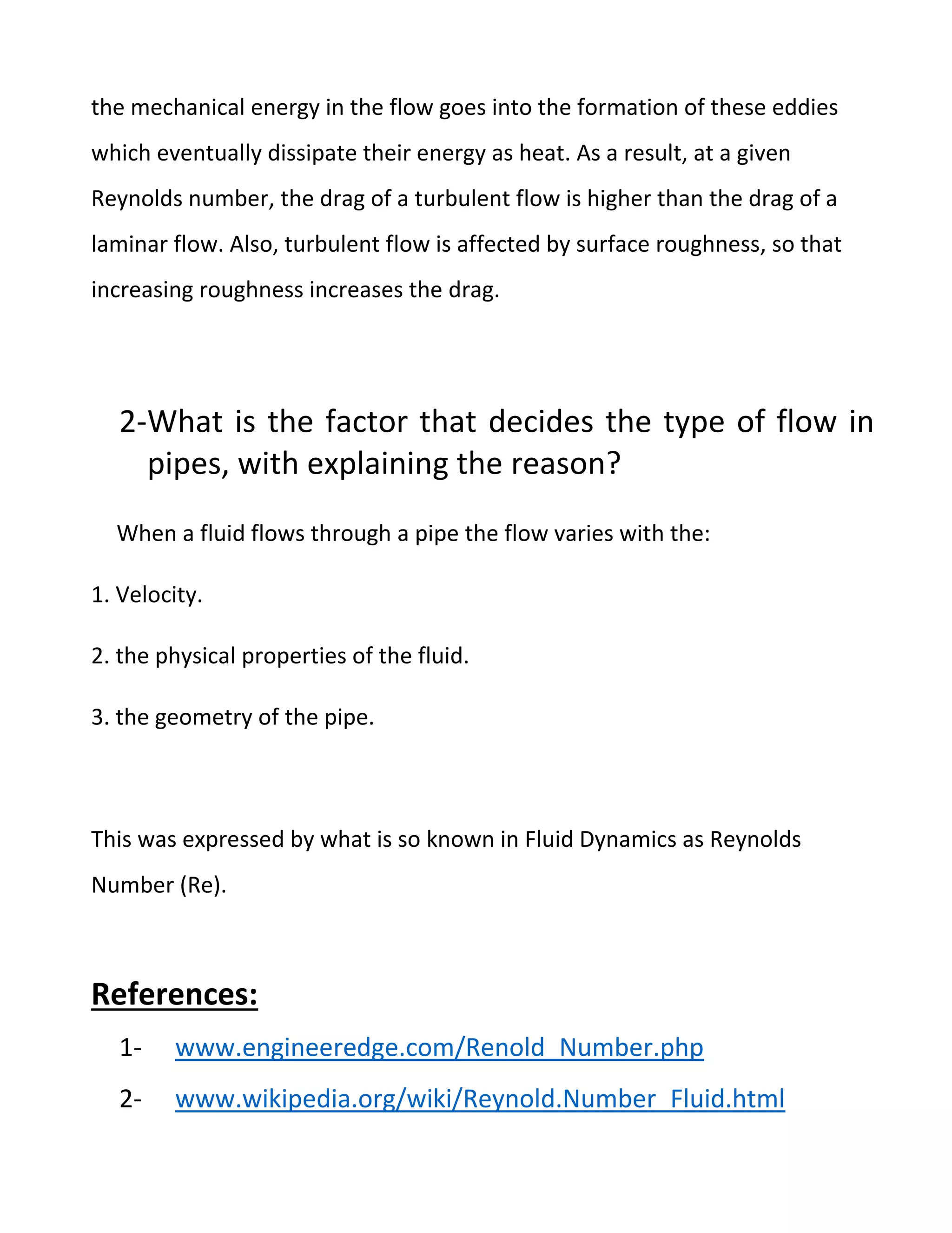 the mechanical energy in the flow goes into the formation of these eddies
which eventually dissipate their energy as heat. As a result, at a given
Reynolds number, the drag of a turbulent flow is higher than the drag of a
laminar flow. Also, turbulent flow is affected by surface roughness, so that
increasing roughness increases the drag.
2-What is the factor that decides the type of flow in
pipes, with explaining the reason?
When a fluid flows through a pipe the flow varies with the:
1. Velocity.
2. the physical properties of the fluid.
3. the geometry of the pipe.
This was expressed by what is so known in Fluid Dynamics as Reynolds
Number (Re).
References:
1- www.engineeredge.com/Renold_Number.php
2- www.wikipedia.org/wiki/Reynold.Number_Fluid.html
 