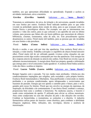 também, aos que apresentam dificuldade no aprendizado. Expande e acelera as 
atividades intelectuais, ativa a memória. 
Grevílea (Grevillea banksii) [adicionar aos "meus florais"] 
Transmuta os sentimentos: da raiva, da irritação e do nervosismo, quando invadidos 
em seus limites por outros. Essência floral indicada também para os que estão 
vivendo na polaridade oposta deste estado de alma, para os que avançam sobre os 
limites físicos e psicológicos alheios. Por exemplo, aos que se intromentem nos 
assuntos e vidas dos outros, para os que colocam o seu aparelho de som no último 
volume, para pessoas que falam alto em locais públicos que necessitam de silêncio: 
bibliotecas, cinemas, restaurantes, salas de aula, etc. Este procedimento egoísta 
desarmoniza os outros. Floral muito útil também, para as pessoas que são invadidas 
em seus limites e não percebem. 
Floral: Indica (Canna indica) [adicionar aos "meus florais"] 
Revela o oculto, o que está por traz das aparências. Esta essência floral ativa a 
intuição, a visão interna. Trabalha a ativação e o equilíbrio do chacra frontal (terceiro 
olho). Floral muito útil de ser utilizado quando vivemos certas situações em que 
pressentimos existir algo oculto e ameaçador por traz das aparências. Esta energia nos 
dá a resposta através da intuição ou através dos sonhos. Este floral nos revela o que já 
sabiamos inconscientemente. A energia deste floral nos prepara, quando a informação 
que emerge para o nível consciente é nada agradável. A essência floral Indica aclara a 
visão dos fatos e acalma os ímpetos. 
Floral: Laurus Nobilis (Laurus nobilis) [adicionar aos "meus florais"] 
Romper ligações com o passado. Vai nos medos mais profundos. Liberta-nos dos 
condicionamentos impingidos por religiões, pela sociedade e pela própria história. 
Essência floral transmutadora e libertadora. Atua purificando e removendo os medos 
profundos e as posturas condicionadas, agora ultrapassadas e escravizantes que 
trazemos do passado. Energia que nos aponta o caminho para o futuro, para o novo, 
guiados pelo nosso Eu Interno. Floral que nos envolve na energia da esperança, da 
inspiração, da felicidade e do contentamento. É um tônico floral, combate o cansaço, 
proporciona bom sono e combate o histerismo. Na medicina caseira, o loureiro é 
usado como estimulante do apetite. É utilizado para aliviar as cólicas menstruais. 
Atua como coadjuvante na cura das afecções da pele e das afecções dos ouvidos. 
Combate as hemorróidas, o reumatismo, as contusões e a diarréia. A industria 
farmacêutica utiliza partes do loureiro: como diurético, para combater a debilidade 
(fraqueza orgânica), febre, infecções, dor, nevralgias, úlceras e ausência de 
menstruação. 
 